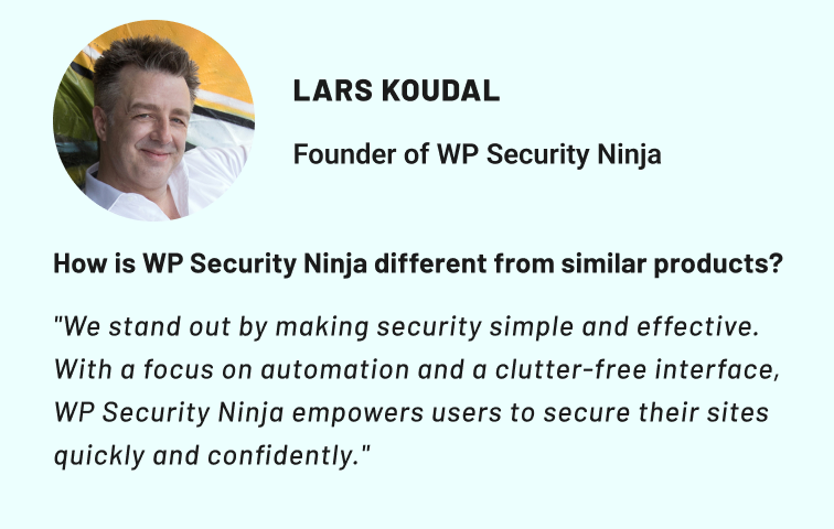 Lars Koudal, Founder of WP Security Ninja. How is WP Security Ninja different from similar products? "We stand out by making security simple and effective. With a focus on automation and a clutter-free interface, WP Security Ninja empowers users to secure their sites quickly and confidently."