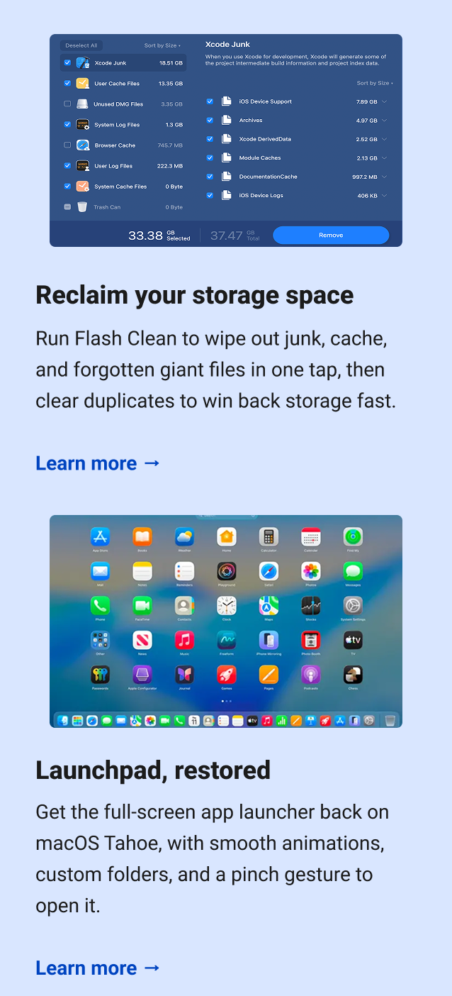Reclaim your storage space Run Flash Clean to wipe out junk, cache, and forgotten giant files in one tap, then clear duplicates to win back storage fast. Learn more → Launchpad, restored Get the full-screen app launcher back on macOS Tahoe, with smooth animations, custom folders, and a pinch gesture to open it. Learn more →