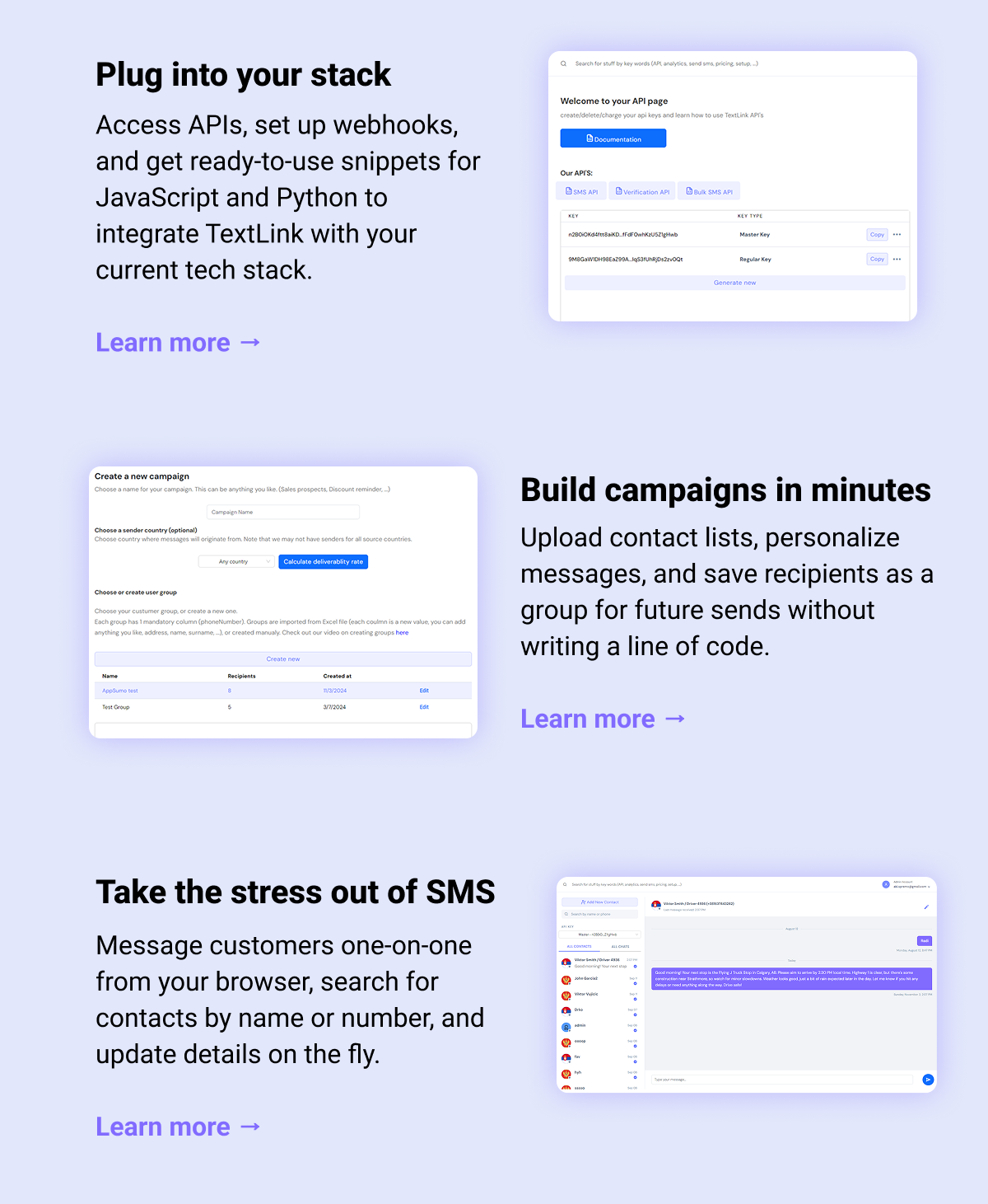Plug into your stack Access APIs, set up webhooks, and get ready-to-use snippets for JavaScript and Python to integrate TextLink with your current tech stack. Learn more →   Build campaigns in minutes Upload contact lists, personalize messages, and save recipients as a group for future sends without writing a line of code. Learn more →  Take the stress out of SMS Message customers one-on-one from your browser, search for contacts by name or number, and update details on the fly. Learn more →