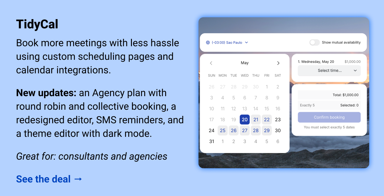 TidyCal: Book more meetings with less hassle using custom scheduling pages and calendar integrations.  New updates: an Agency plan with round robin and collective booking, a redesigned editor, SMS reminders, and a theme editor with dark mode.  Great for: consultants and agencies   See the deal →