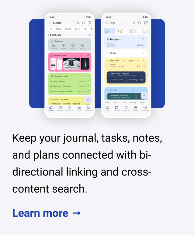 Keep your journal, tasks, notes, and plans connected with bi-directional linking and cross-content search. Learn more → Capture ideas on the go with a homescreen widget on Apple, Android, or web, then auto-sync when you're back online. Learn more → Sync with Google and Apple Calendar and track habits, goals, and KPIs from one dashboard that works like your brain. Learn more →