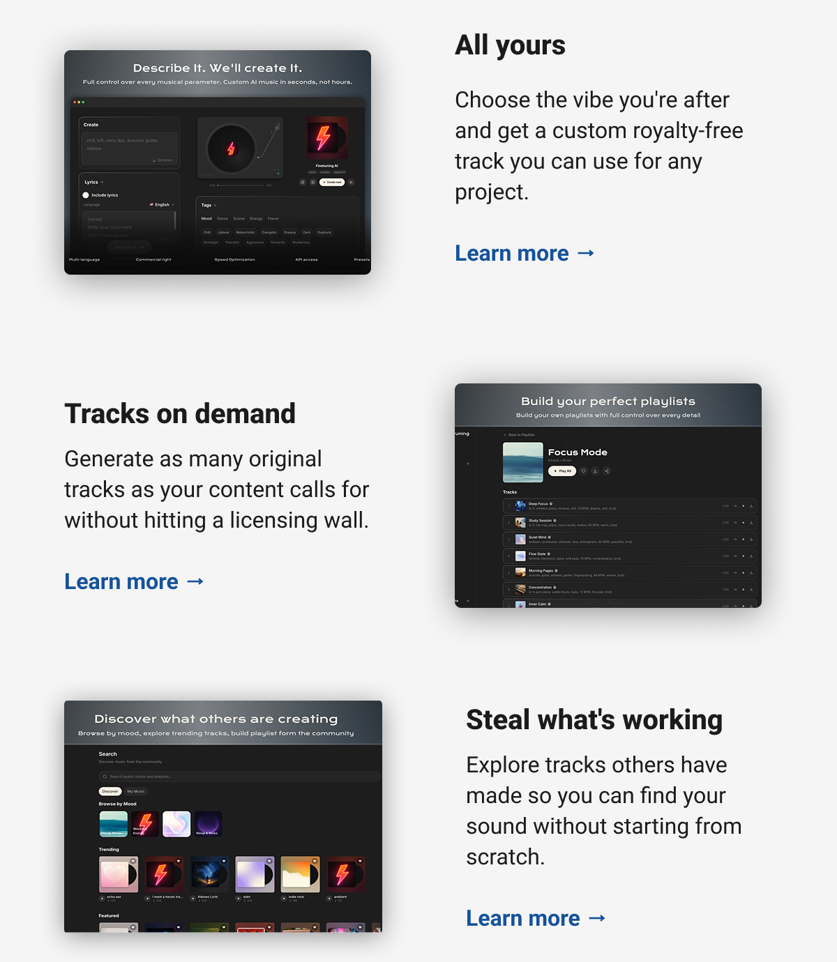 All yours  Choose the vibe you're after and get a custom royalty-free track you can use for any project.  Learn more → Tracks on demand  Generate as many original tracks as your content calls for without hitting a licensing wall.  Learn more → Steal what's working  Explore tracks others have made so you can find your sound without starting from scratch.  Learn more →