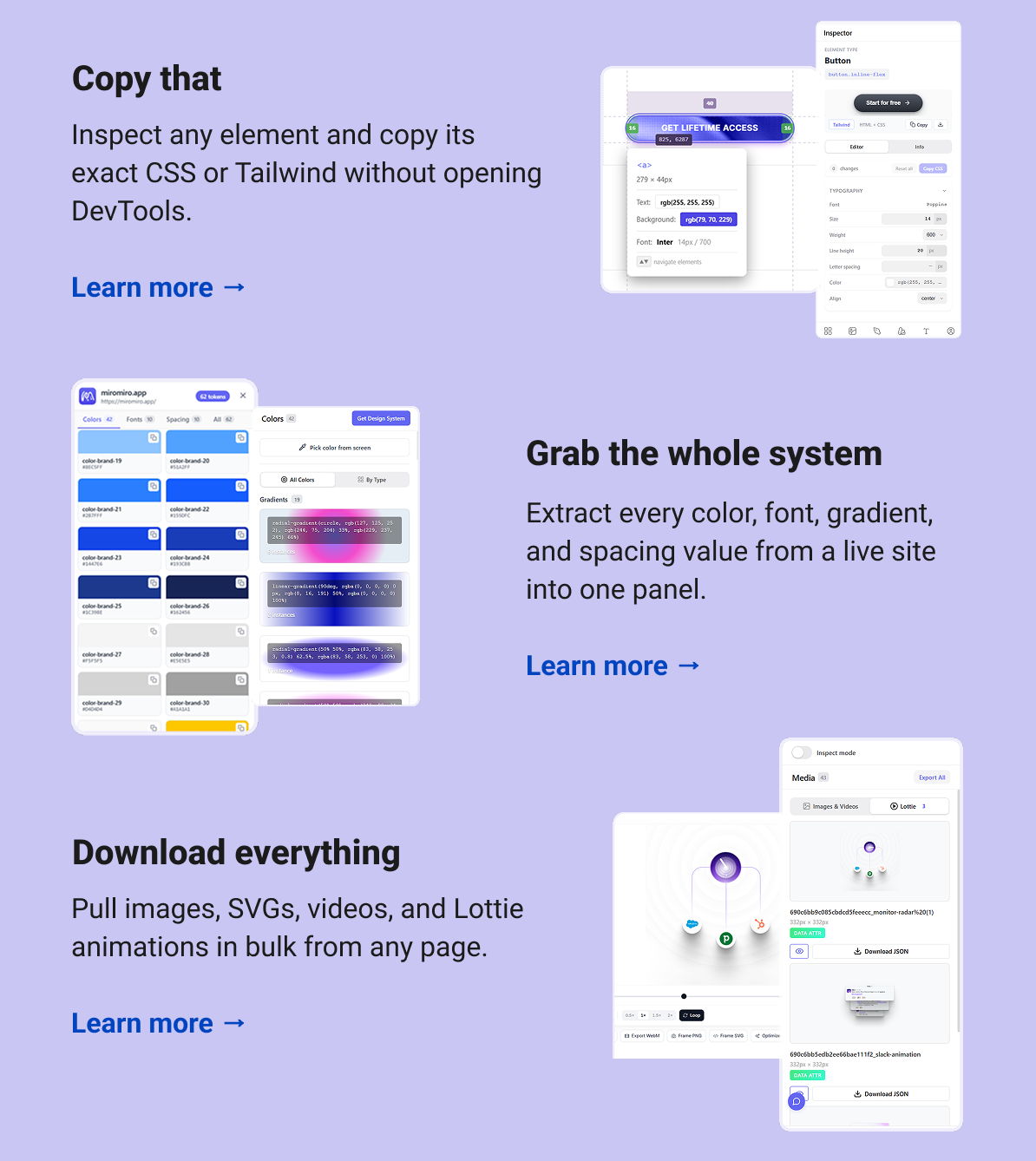 Copy that Inspect any element and copy its exact CSS or Tailwind without opening DevTools. Learn more → Grab the whole system Extract every color, font, gradient, and spacing value from a live site into one panel. Learn more → Download everything Pull images, SVGs, videos, and Lottie animations in bulk from any page. Learn more →