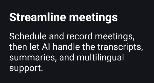 Streamline meetings Schedule and record meetings, then let AI handle transcripts, summaries, and translations for other languages.