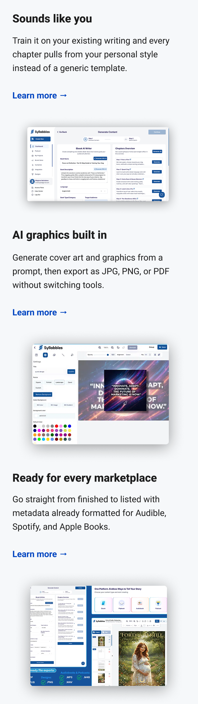Sounds like you Train it on your existing writing and every chapter pulls from your personal style instead of a generic template. Learn more → AI graphics built in Generate cover art and graphics from a prompt, then export as JPG, PNG, or PDF without switching tools. Learn more → Ready for every marketplace Go straight from finished to listed with metadata already formatted for Audible, Spotify, and Apple Books. Learn more →
