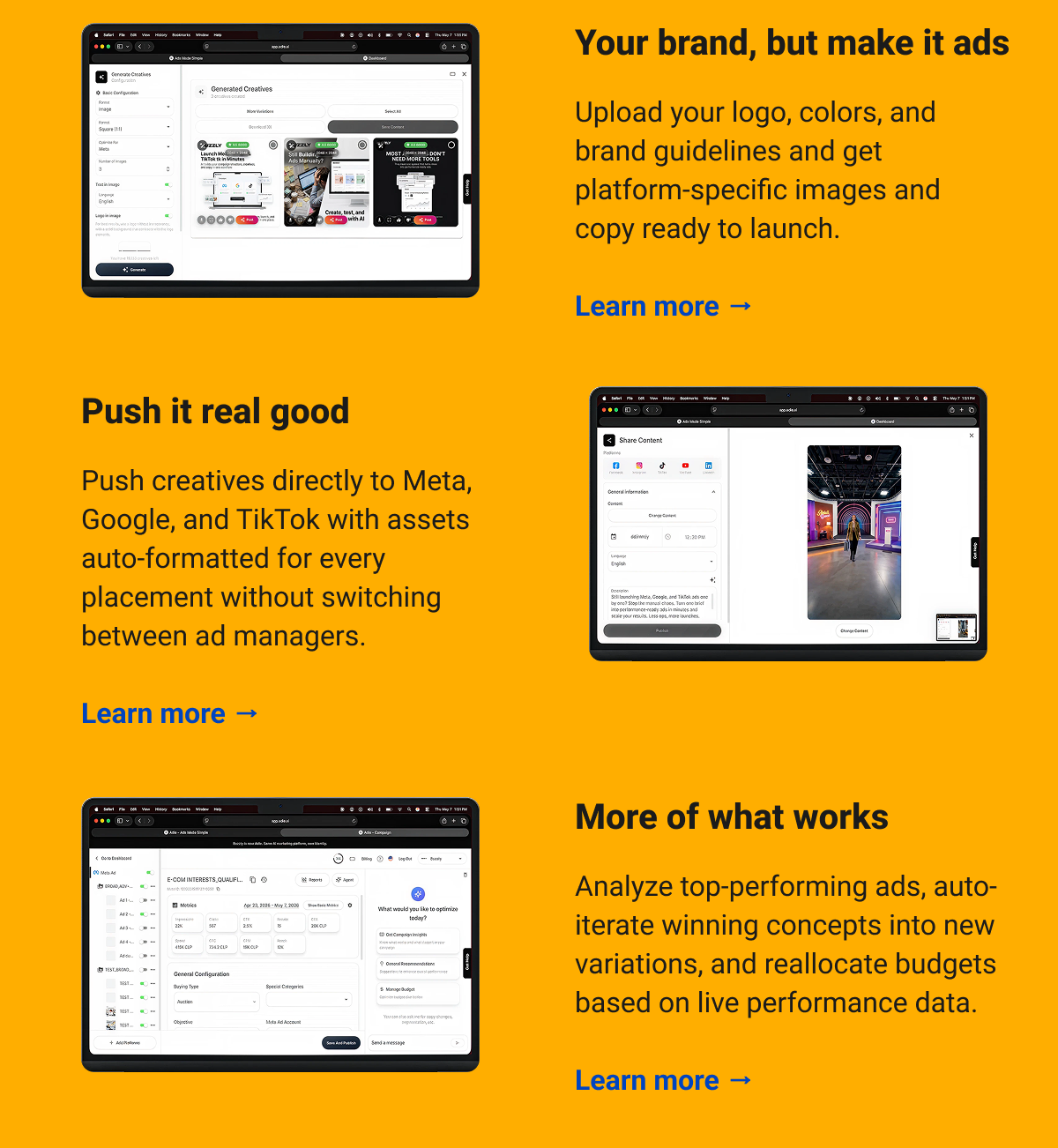 Your brand, but make it ads Upload your logo, colors, and brand guidelines and get platform-specific images and copy ready to launch.  Learn more → Push it real good Push creatives directly to Meta, Google, and TikTok with assets auto-formatted for every placement without switching between ad managers.  Learn more → More of what works  Analyze top-performing ads, auto-iterate winning concepts into new variations, and reallocate budgets based on live performance data.  Learn more →