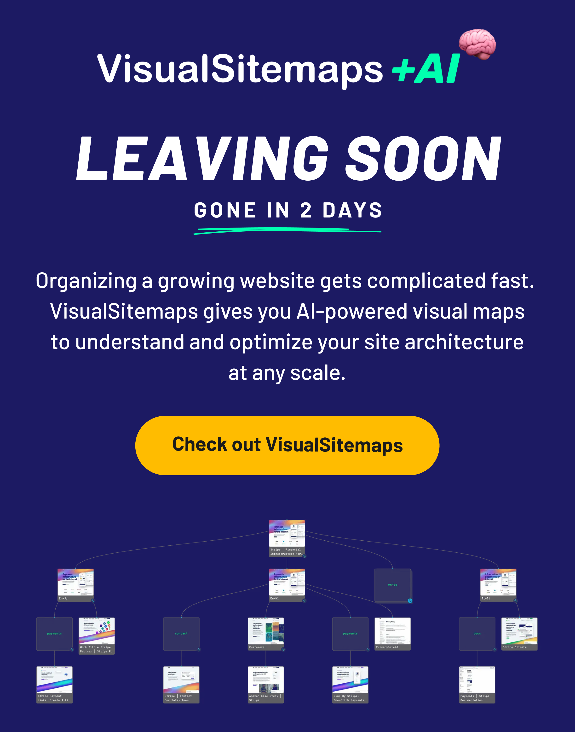 Leaving soon. Gone in 2 days: VisualSitemaps - Organizing a growing website gets complicated fast.  VisualSitemaps gives you AI-powered visual maps to understand and optimize your site architecture at any scale. Check out VisualSitemaps