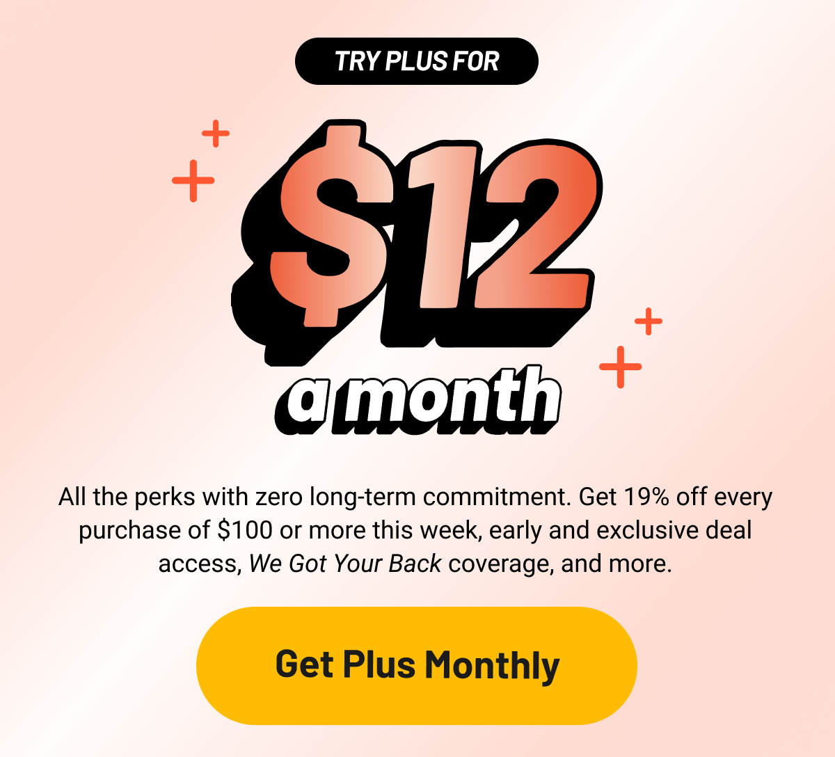 All the perks with zero long-term commitment. Get 19% off every purchase of $100 or more this week, early and exclusive deal access, We Got Your Back coverage, and more.