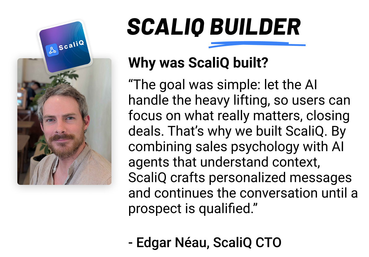 ScaliQ builder: Why was ScaliQ built? The goal was simple: let the AI handle the heavy lifting, so users can focus on what really matters, closing deals. That’s why we built ScaliQ. By combining sales psychology with AI agents that understand context, ScaliQ crafts personalized messages and continues the conversation until a prospect is qualified.