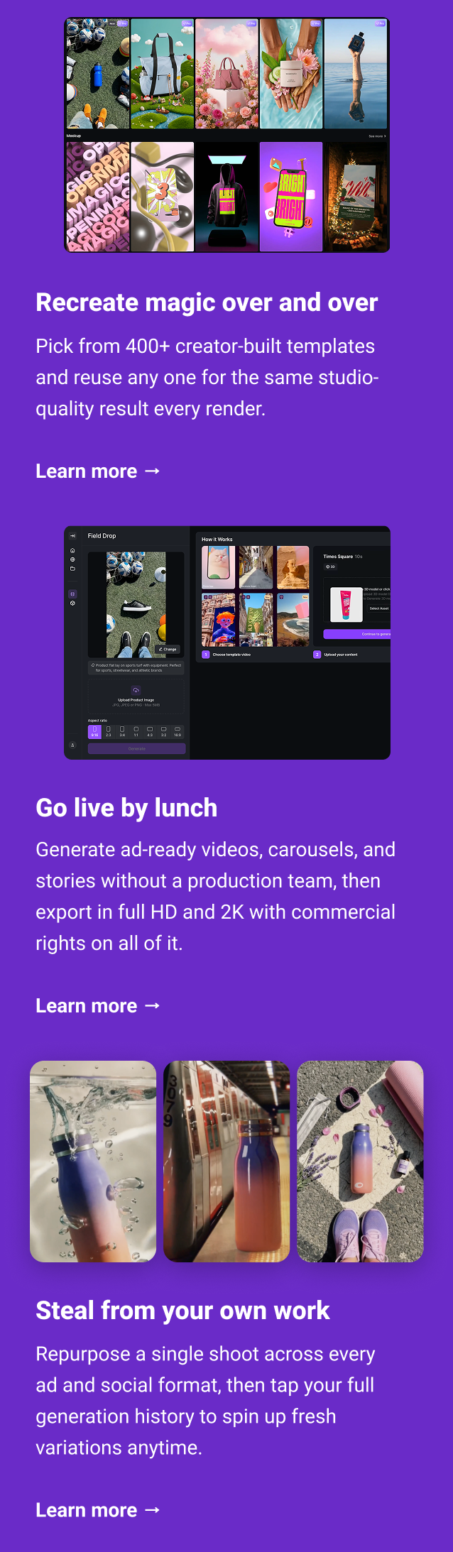 Recreate magic over and over Pick from 400+ creator-built templates and reuse any one for the same studio-quality result every render. Learn more → Go live by lunch Generate ad-ready videos, carousels, and stories without a production team, then export in full HD and 2K with embedded commercial rights. Learn more → Steal from your own work Repurpose a single shoot across every ad and social format, then tap your full generation history to spin up fresh variations anytime. Learn more →