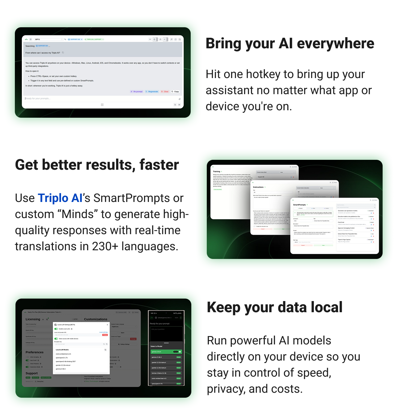 Bring your AI everywhere Hit one hotkey to bring up your assistant no matter what app or device you're on. Get better results, faster Use SmartPrompts or custom “Minds” to generate high-quality responses with real-time translations into 230+ languages. Keep your data local Run powerful AI models directly on your device so you stay in control of speed, privacy, and costs.