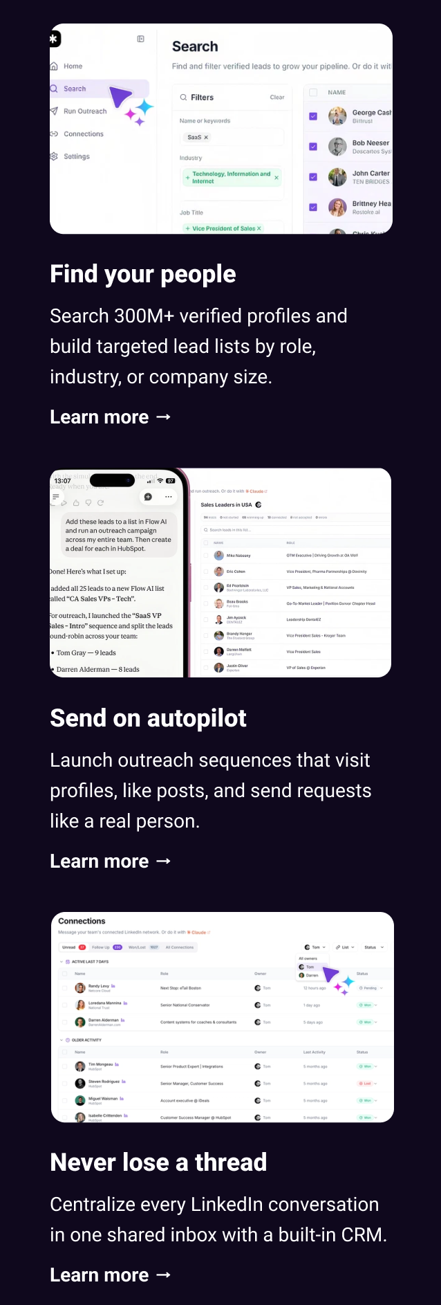 Find your people Search 300M+ verified profiles and build targeted lead lists by role, industry, or company size. Learn more → Send on autopilot Launch outreach sequences that visit profiles, like posts, and send requests like a real person. Learn more → Never lose a thread Centralize every LinkedIn conversation in one shared inbox with a built-in CRM. Learn more →