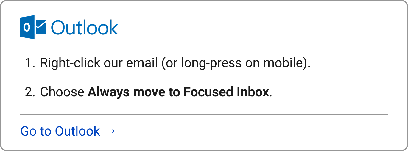Outlook: 1. Right-click our email (or long-press on mobile).  2. Choose "Always move to Focused Inbox."