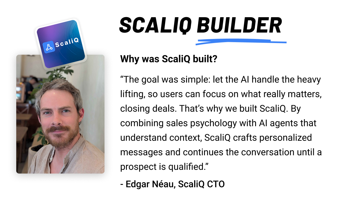 ScaliQ builder: Why was ScaliQ built? The goal was simple: let the AI handle the heavy lifting, so users can focus on what really matters, closing deals. That’s why we built ScaliQ. By combining sales psychology with AI agents that understand context, ScaliQ crafts personalized messages and continues the conversation until a prospect is qualified.