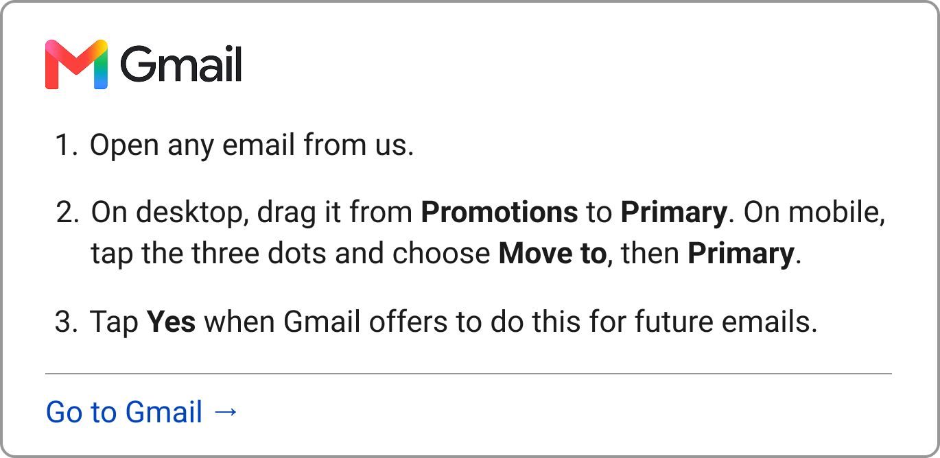  Gmail 1. Open any email from us. 2. On desktop, drag it from Promotions to Primary. On mobile, tap the three dots and choose "Move to," then Primary. 3. Say Yes when Gmail offers to do this for future emails.