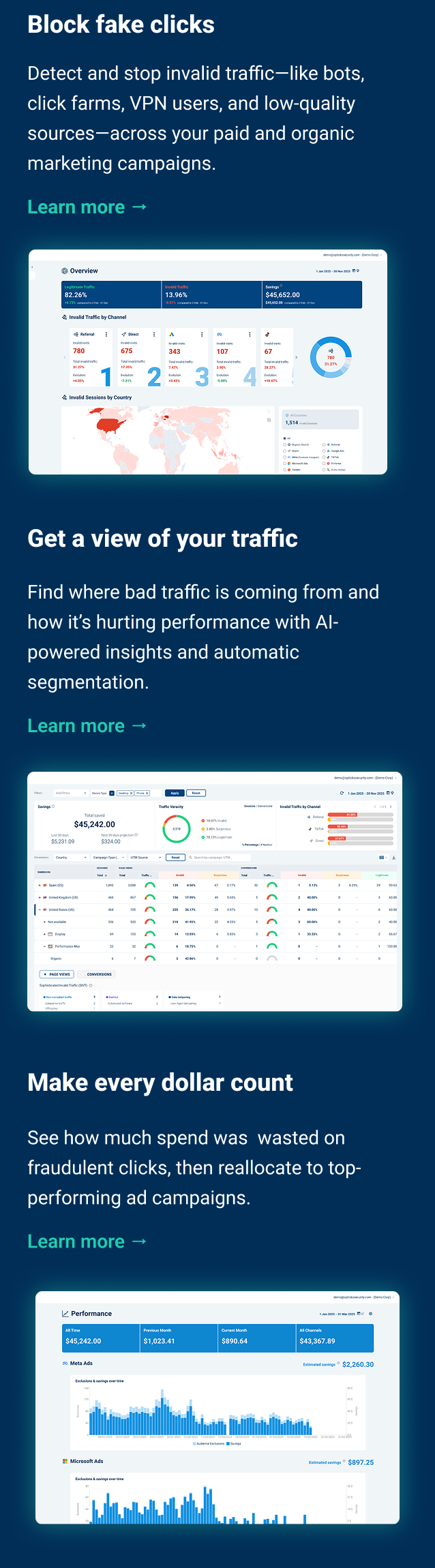 Block fake clicks Detect and stop invalid traffic—like bots, click farms, VPN users, and low-quality sources—across your paid and organic marketing campaigns. Get a view of your traffic See where bad traffic is coming from and how it’s hurting performance with AI-powered insights and automatic segmentation by UTM, campaign, or channel. Protect your ad spend with Opticks. Make every dollar go further See how much spend was previously wasted on fraudulent clicks, then reallocate to top-performing campaigns, ad groups, or platforms.
