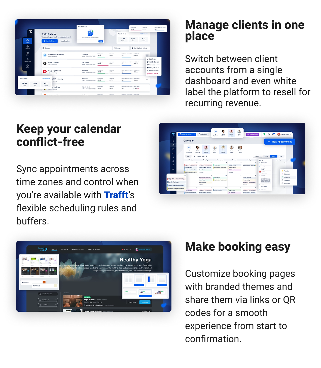 Manage clients in one place Switch between client accounts from a single dashboard and even white label the platform to resell for recurring revenue. Keep your calendar conflict-free Sync appointments across time zones.Control when you're available with flexible scheduling rules and buffers. Make booking easy Customize booking pages with branded themes and share with links or QR codes for a smooth experience from start to confirmation.