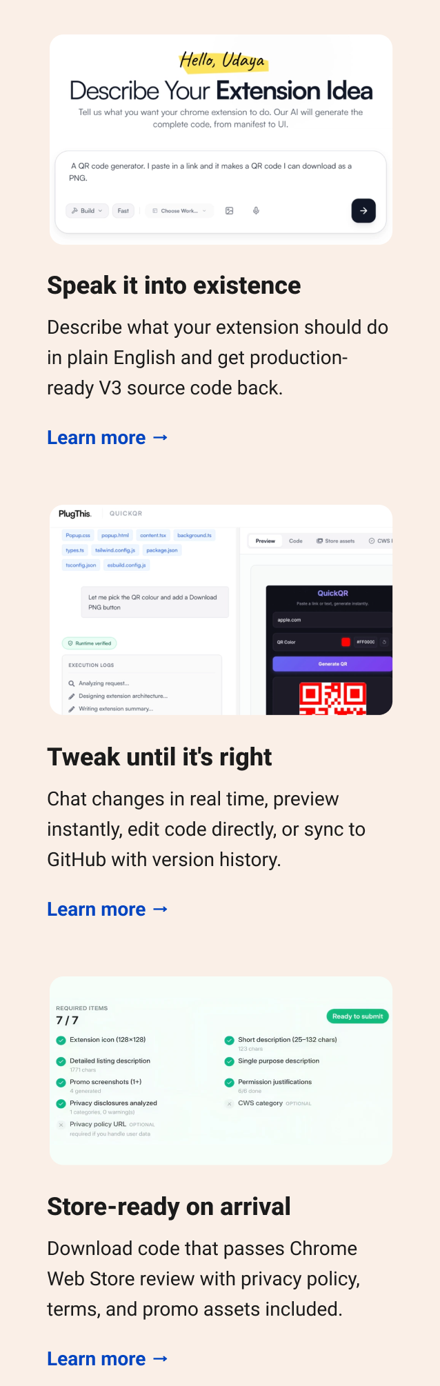 Speak it into existence Describe what your extension should do in plain English and get production-ready V3 source code back. Learn more → Tweak until it's right Chat changes in real time, preview instantly, edit code directly, or sync to GitHub with version history. Learn more → Store-ready on arrival Download code that passes Chrome Web Store review with privacy policy, terms, and promo assets included. Learn more →