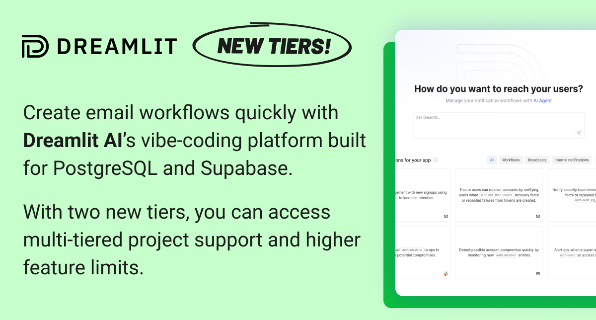 Dreamlit: New tiers! Create email workflows quickly with Dreamlit AI's vibe-coding platform built for PostgreSQL and Supabase. With two new tiers, you can access multi-tiered project support and higher feature limits. Explore new tiers 