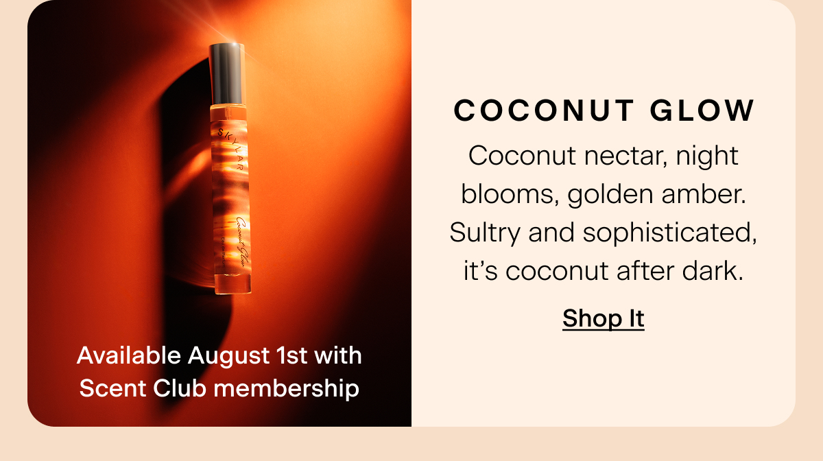Coconut Glow (Available August 1st with Scent Club membership) Coconut nectar, night blooms, golden amber. Sultry and sophisticated, it’s coconut after dark. Shop It