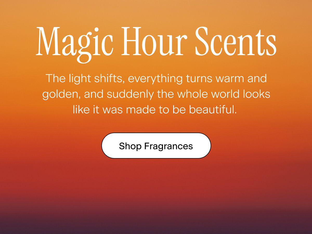 Magic Hour Scents. The light shifts, everything turns warm and golden, and suddenly the whole world looks like it was made to be beautiful.  Shop Fragrances