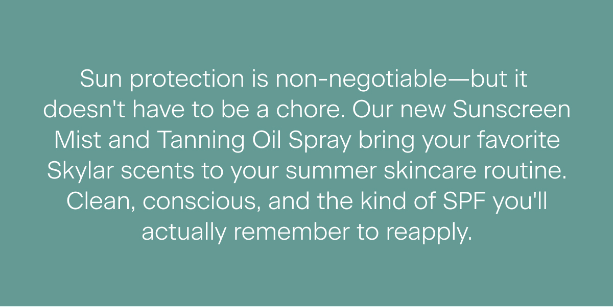 Sun protection is non-negotiable—but it  doesn't have to be a chore. Our new Sunscreen Mist and Tanning Oil Spray bring your favorite Skylar scents to your summer skincare routine. Clean, conscious, and the kind of SPF you'll actually remember to reapply.
