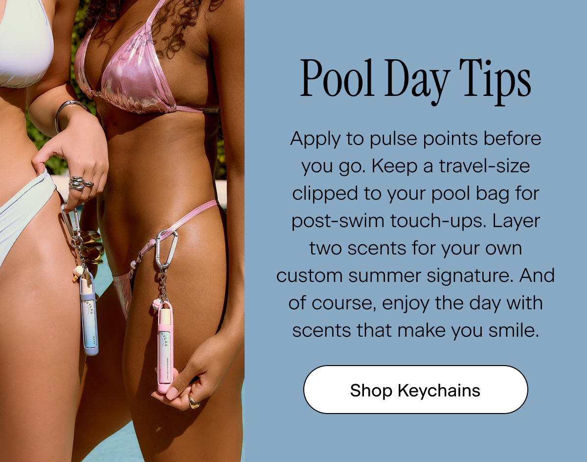 Pool Day Tips. Apply to pulse points before you go. Keep a travel-size clipped to your pool bag for post-swim touch-ups. Layer two scents for your own custom summer signature. And of course, enjoy the day with scents that make you smile. Shop Keychains