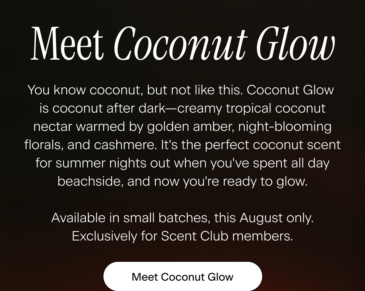 Meet Coconut Glow. You know coconut, but not like this. Coconut Glow is coconut after dark—creamy tropical coconut nectar warmed by golden amber, night-blooming florals, and cashmere. It's the perfect coconut scent for summer nights out when you've spent all day beachside, and now you're ready to glow.  Available in small batches, this August only. Exclusively for Scent Club members/