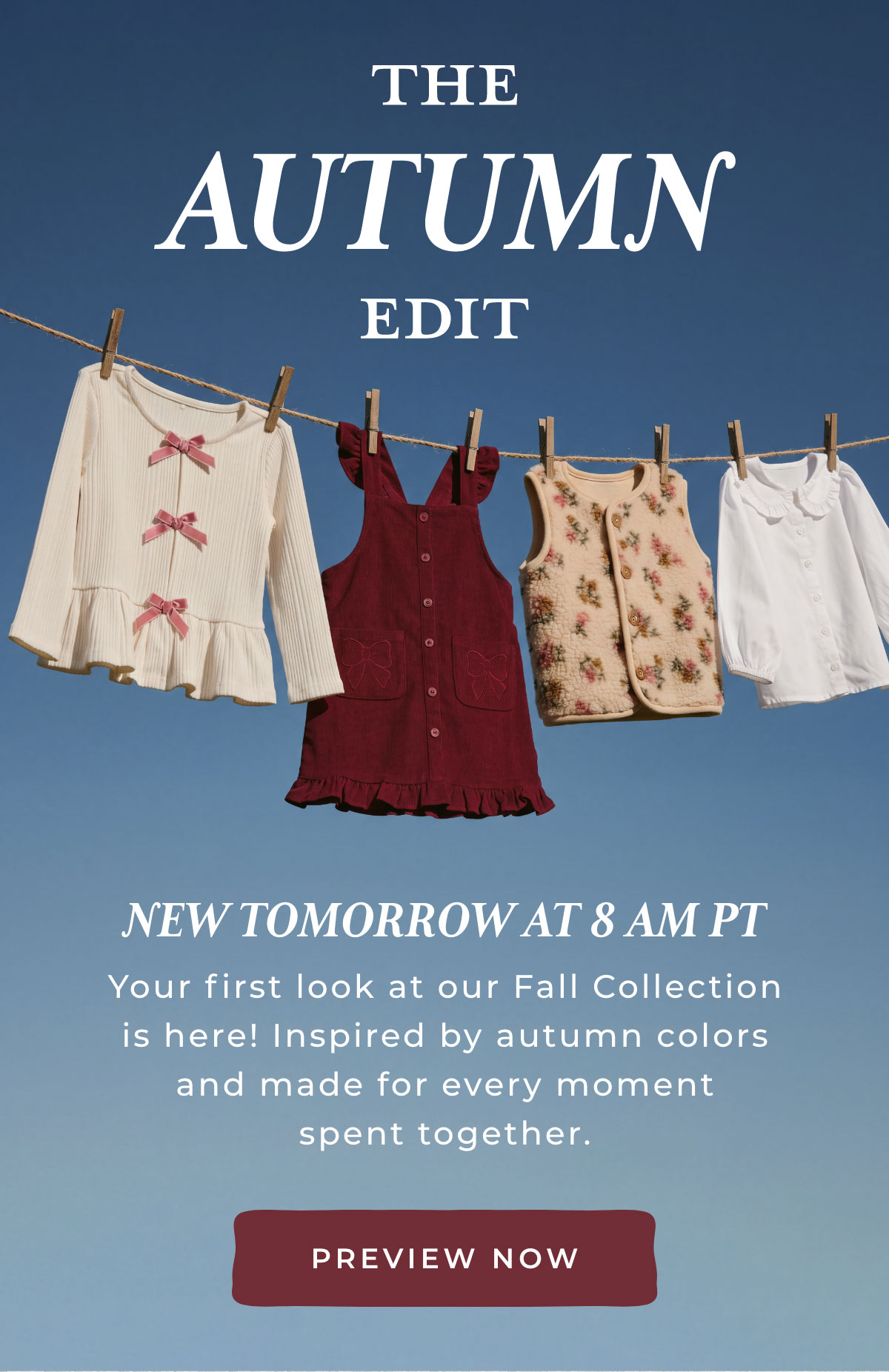 The Autumn Edit: New tomorrow at 8am PT. Your first look at our Fall Collection is here! Inspired by autumn colors and made for every moment spent together. [PREVIEW NOW]
