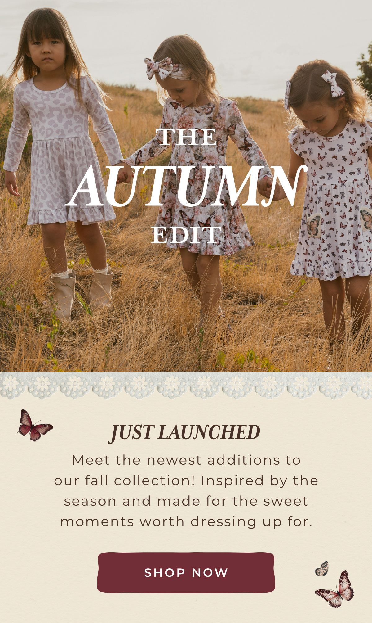 The Autumn Edit: Just Launched... Meet the newest additions to our fall collection! Inspired by the season and made for the sweet moments worth dressing up for. [SHOP NOW]