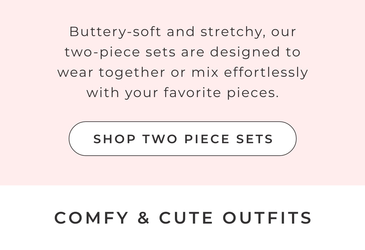 Buttery-soft and stretchy, our two piece sets are designed to wear together or mix effortlessly with your favorite pieces. [SHOP TWO PIECE SETS]