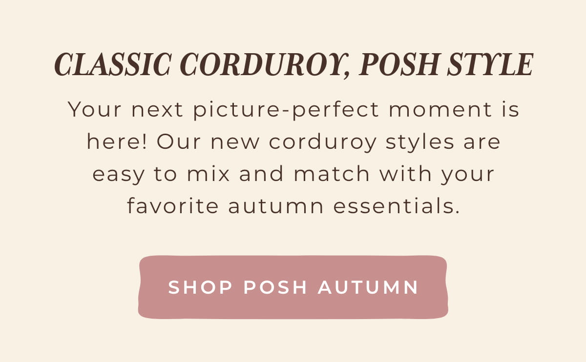 Classic Corduroy, Posh Style: Your next picture-perfect moment is here! our new corduroy styles are easy to mix and match with your favorite autumn essentials. [SHOP POSH AUTUMN]