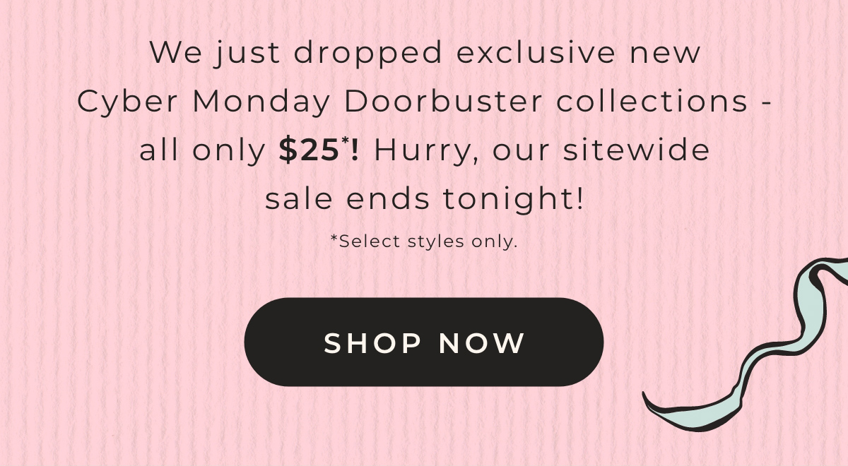 We just dropped exclusive new Cyber Monday Doorbuster collections - all only $25! Hurry, our sitewide sale ends tonight!