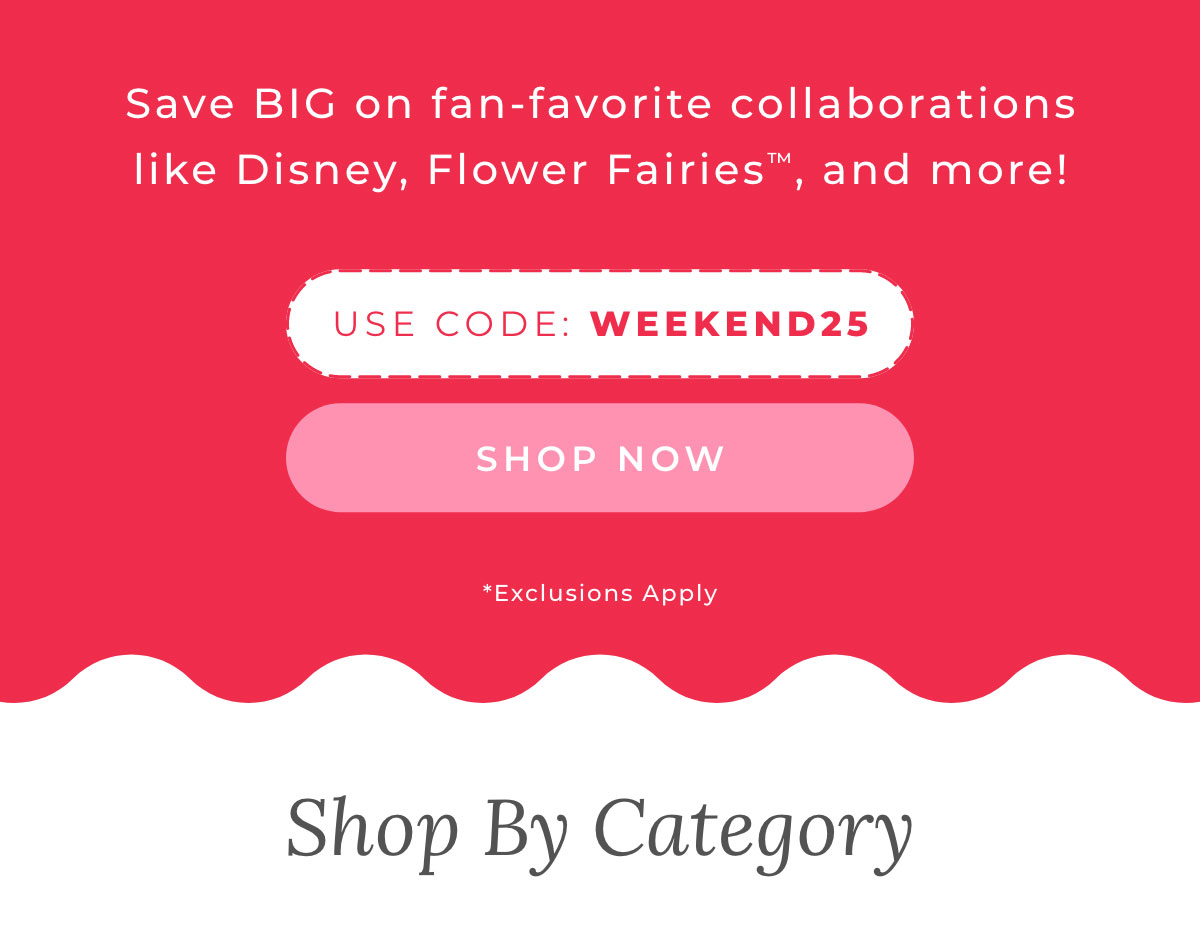 Save BIG on fav favorite collaborations like Disney, Flower Fairies, and more! USE CODE WEEKEND25 [SHOP NOW]