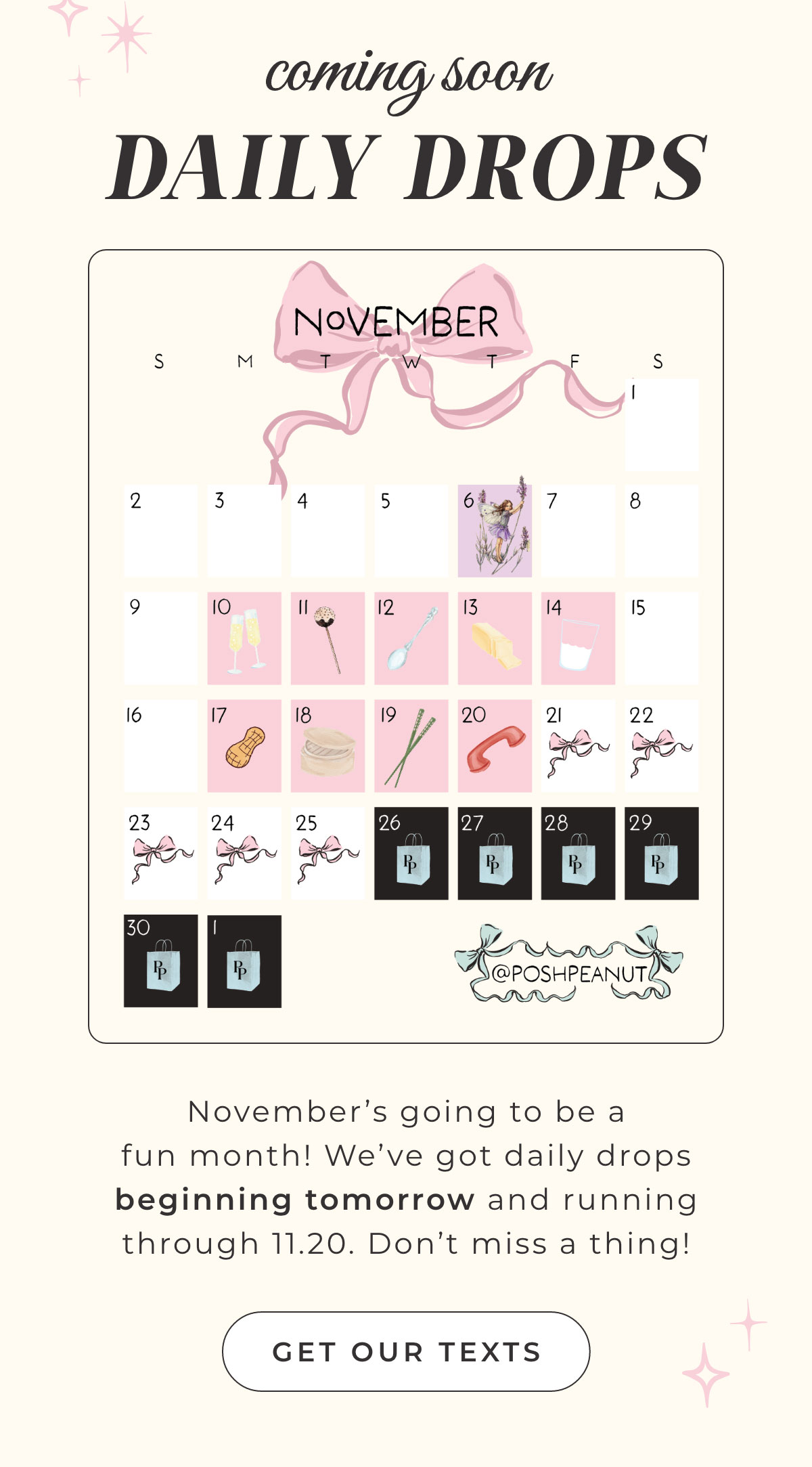 Coming Soon DAILY DROPS November's going to be a  fun month! We've got daily drops beginning tomorrow and running  through 11.20. Don't miss a thing!  { Get Our Texts }