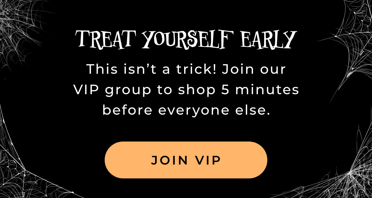 Treat Yourself Early: This isn't a trick! Join our VIP group to shop 5 minutes before everyone else. [JOIN VIP]