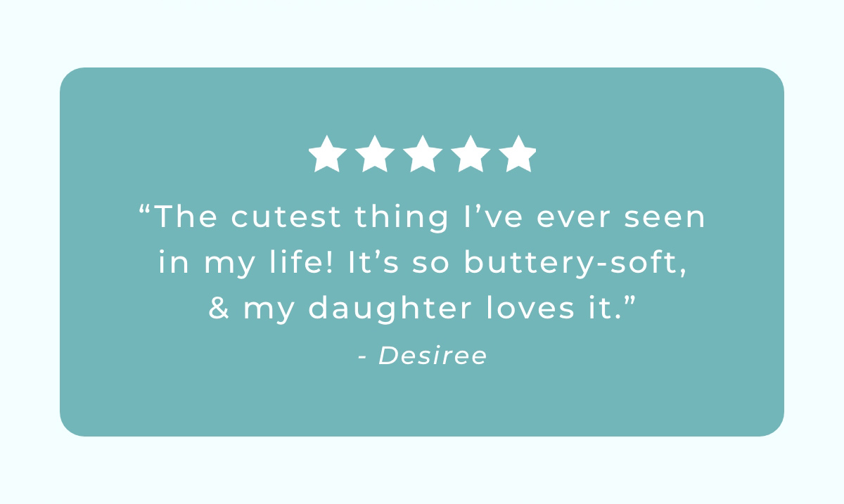 "The cutest thing I've ever seen in my life! It's so buttery-soft, & my daughter loves it." -Desiree