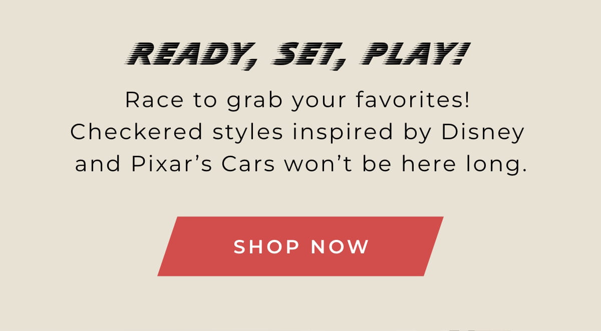 Ready, Set, Play: Race to grab your favorites! Checkered styles inspired by Disney and Pixar's Cars won't be here long. SHOP NOW