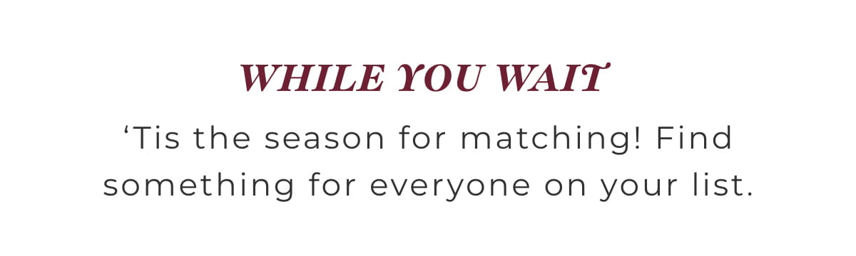 Body_07 While You Wait.. 'Tis the season for matching! Find something for everyone on your list.