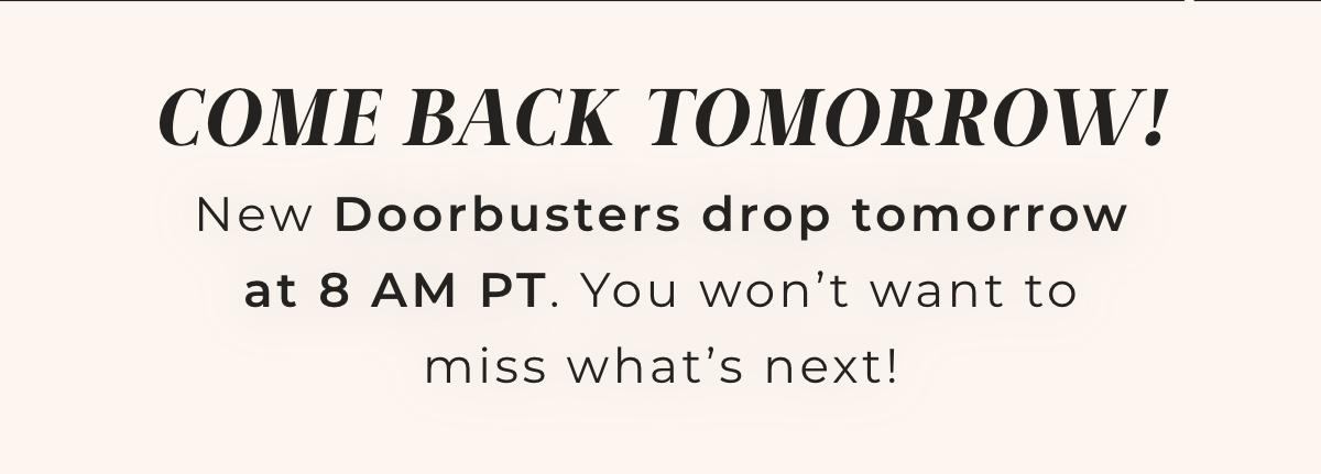 Come Back Tomorrow! New Doorbusters drop tomorrow at 8am PT. You won't want to miss what's next!