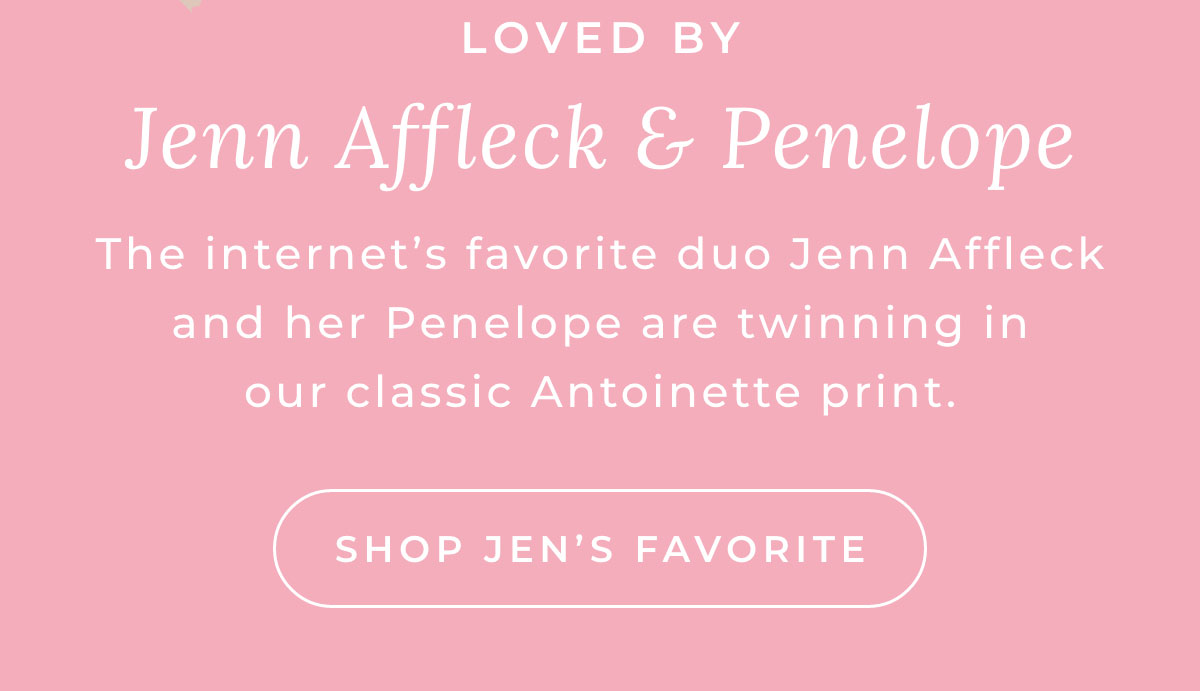 LOVED BY Jenn Affleck & Penelope The internet's favorite duo Jenn Affleck and her Penelope are twinning in our classic Antoinette print.  {Shop Jen's Favourite }