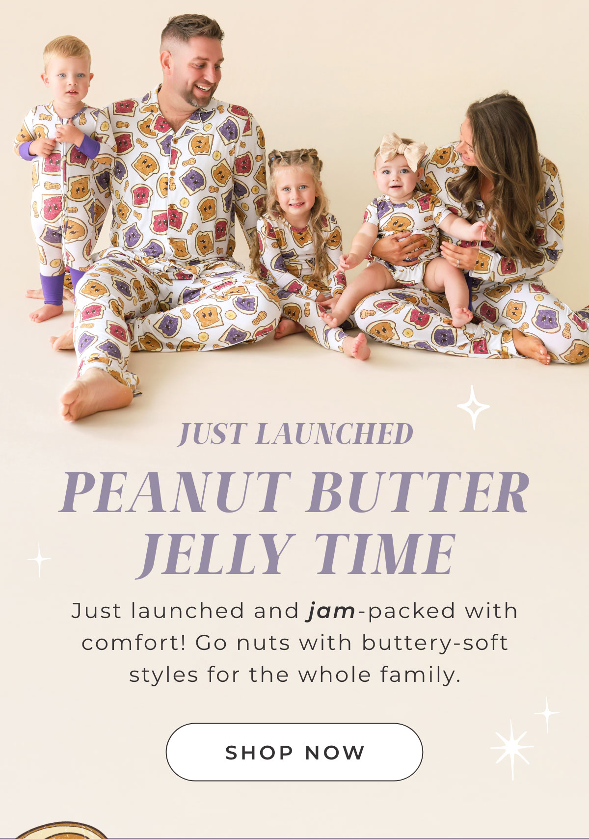 JUST LAUNCHED PEANUT BUTTER JELLY TIME Just launched and jam-packed with comfort! Go nuts with buttery-soft styles for the whole family.  [ Shop Now ]