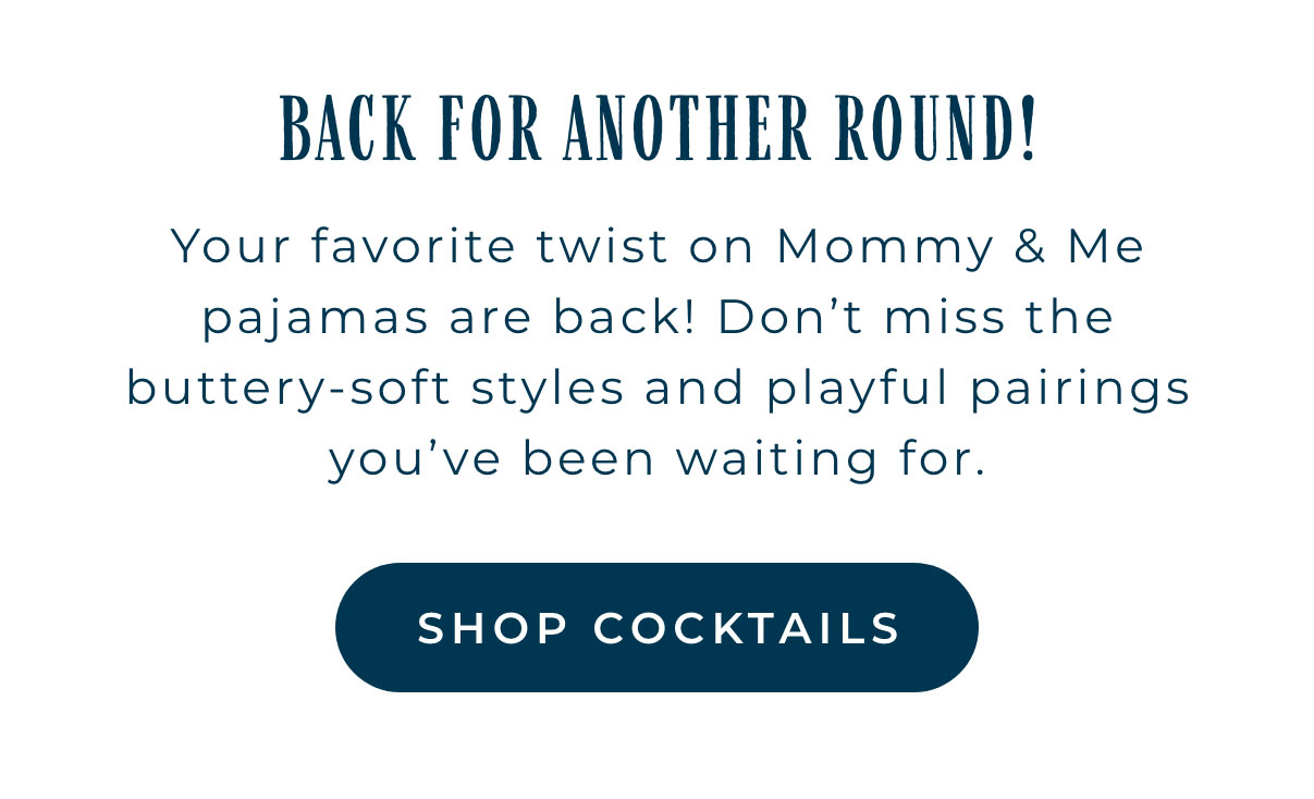 Back For Another Round: Your favorite twist on Mommy & Me Pajamas are back! Don't miss the buttery-soft styles and playful pairings you've been waiting for. [SHOP COCKTAILS]