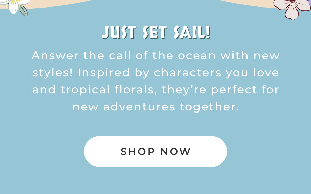 Just Set Sail! Answer the call of the ocean with new styles! Inspired by characters you love and tripical florals, they're perfect for new adventures together. [SHOP NOW]