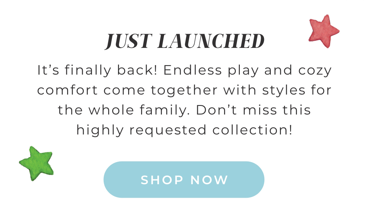 Just Launched: It's finally back! Endless play and cozy comfort come together with styles for the whole family. Don't miss this highly requested collection! Shop Now.