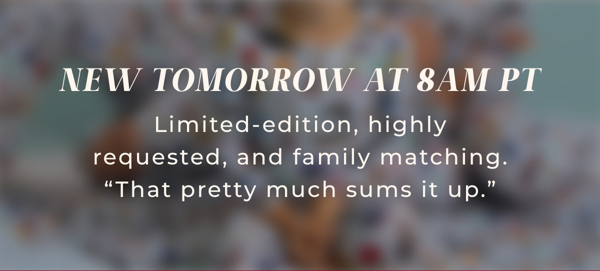 New Tomorrow at 8AM PT: Limited-edition, highly requested, and family matching. "That pretty much sums it up."