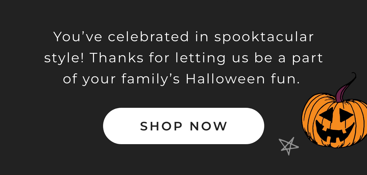 You've celebrated in spooktacular style! Thanks for letting us be a part of your family's Halloween fun.  [ Shop Now } 