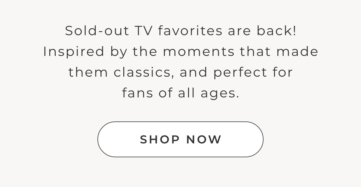 Sold out TV favorites are back! Inspired by the moments that made them classics and perfect for fans of all ages [SHOP NOW]