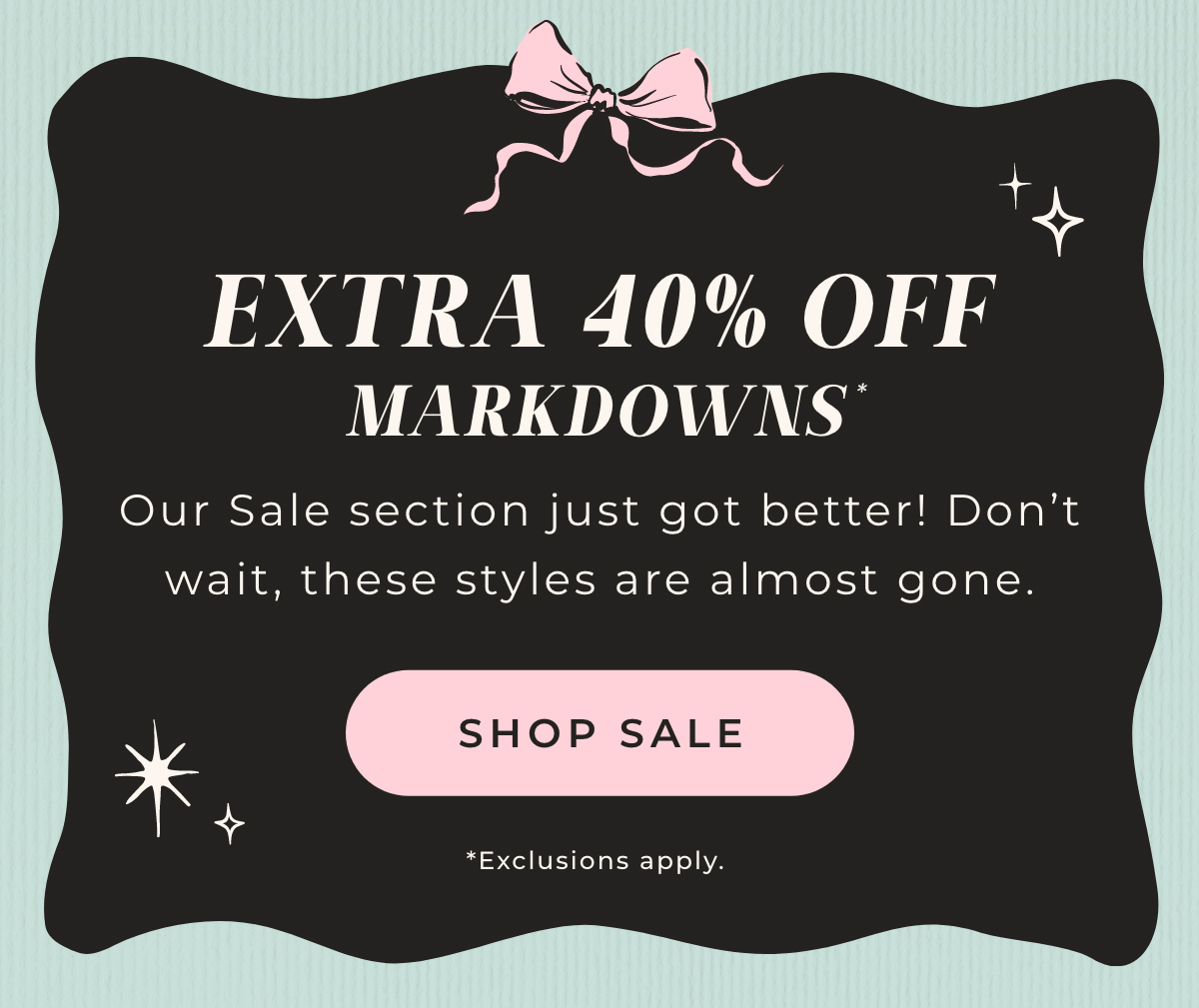 Extra 40% Off Markdowns. Our Sale section just got better! Don't wait, these styles are almost gone. Shop Sale.