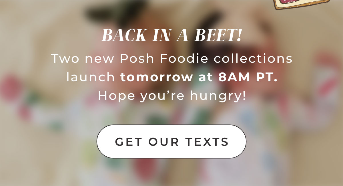 BACK IN A BEET!  Two New Posh Foodie Collections Launch tomorrow at 8AM PT. Hope you're hungry! [ Get Our texts ] 